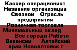 Кассир-операционист › Название организации ­ Связной › Отрасль предприятия ­ Розничная торговля › Минимальный оклад ­ 35 000 - Все города Работа » Вакансии   . Алтайский край,Новоалтайск г.